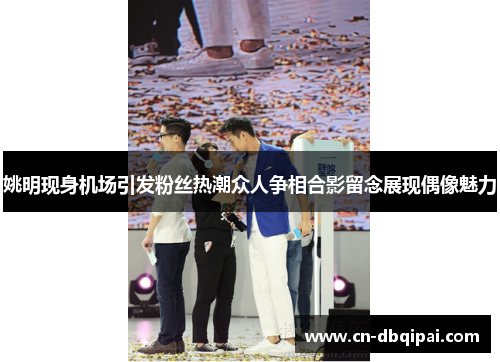 姚明现身机场引发粉丝热潮众人争相合影留念展现偶像魅力